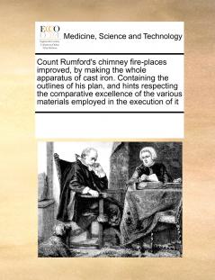 Count Rumford's chimney fire-places improved by making the whole apparatus of cast iron. Containing the outlines of his plan and hints respecting the comparative excellence of the various materials employed in the execution of it