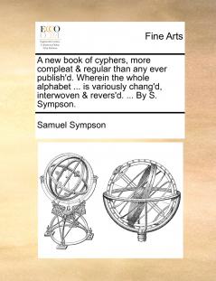 A new book of cyphers more compleat & regular than any ever publish'd. Wherein the whole alphabet ... is variously chang'd interwoven & revers'd. ... By S. Sympson.