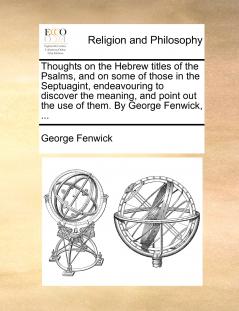 Thoughts on the Hebrew titles of the Psalms and on some of those in the Septuagint endeavouring to discover the meaning and point out the use of them. By George Fenwick ...