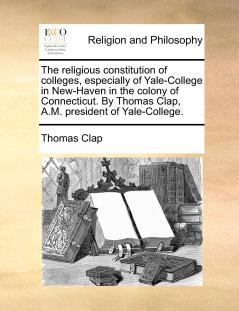 The religious constitution of colleges especially of Yale-College in New-Haven in the colony of Connecticut. By Thomas Clap A.M. president of Yale-College.