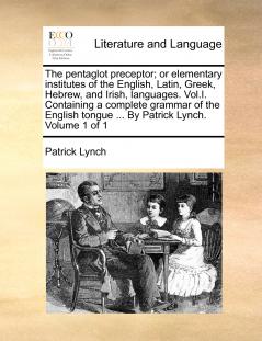 The pentaglot preceptor; or elementary institutes of the English Latin Greek Hebrew and Irish languages. Vol.I. Containing a complete grammar of the English tongue ... By Patrick Lynch. Volume 1 of 1