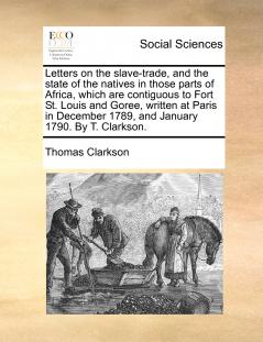 Letters on the slave-trade and the state of the natives in those parts of Africa which are contiguous to Fort St. Louis and Goree written at Paris in December 1789 and January 1790. By T. Clarkson.