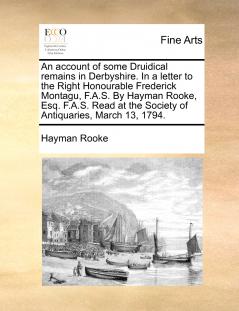 An account of some Druidical remains in Derbyshire. In a letter to the Right Honourable Frederick Montagu F.A.S. By Hayman Rooke Esq. F.A.S. Read at the Society of Antiquaries March 13 1794.