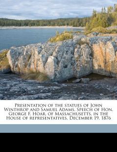 Presentation of the statues of John Winthrop and Samuel Adams. Speech of Hon. George F. Hoar of Massachusetts in the House of representatives December 19 1876