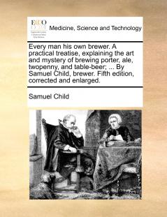 Every man his own brewer. A practical treatise explaining the art and mystery of brewing porter ale twopenny and table-beer; ... By Samuel Child brewer. Fifth edition corrected and enlarged.