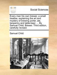 Every man his own brewer a small treatise explaining the art and mystery of brewing porter ale twopenny and table-beer; ... By Samuel Child Brewer. Third edition carefully revised.