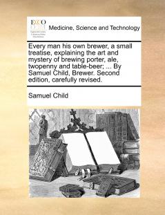 Every man his own brewer a small treatise explaining the art and mystery of brewing porter ale twopenny and table-beer; ... By Samuel Child Brewer. Second edition carefully revised.