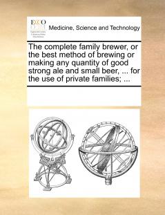 The complete family brewer or the best method of brewing or making any quantity of good strong ale and small beer ... for the use of private families; ...