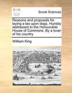 Reasons and proposals for laying a tax upon dogs. Humbly addressed to the Honourable House of Commons. By a lover of his country.