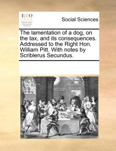 The lamentation of a dog on the tax and its consequences. Addressed to the Right Hon. William Pitt. With notes by Scriblerus Secundus.