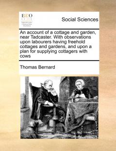 An account of a cottage and garden near Tadcaster. With observations upon labourers having freehold cottages and gardens and upon a plan for supplying cottagers with cows