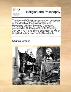 The glory of Christ a sermon on occasion of the death of the Honourable and Reverend William Bromley Cadogan preached in St Giles's Church Reading Jan 29 1797 and since enlarged