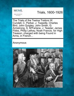 The Trials of the Twelve Traitors W. Cundell C. Parker J. Tweedle Charles Bird John Quigley John Smith G. Armstrong S. M'Farlane J. Teaster James Fibbs Philip Lethay Noah Francis. for High Treason charged with being Found in Arms in French...