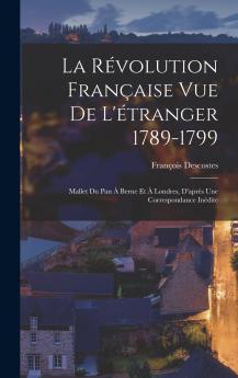 La RÃ©volution FranÃ§aise Vue de l''Ã‰tranger 1789-1799: Mallet du Pan Ã  Berne Et Ã  Londres d''AprÃ¨s une Correspondance InÃ©dite (Classic Reprint)