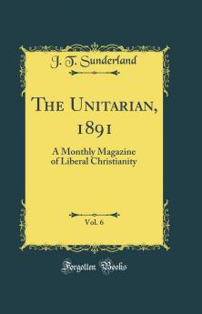 Unitarian 1891 Vol. 6: A Monthly Magazine of Liberal Christianity (Classic Reprint)