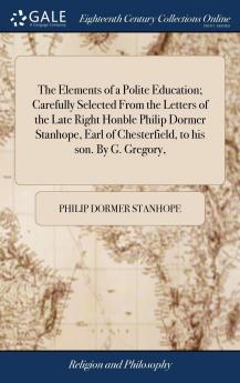 Elements of a Polite Education: Carefully Selected From the Letters of the Late Right Honble Philip Dormer Stanhope Earl of Chesterfield to His Son (Classic Reprint)