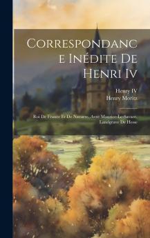 Correspondance InÃ©dite de Henri IV Roi de France Et de Navarre Avec Maurice-le-Savant Landgrave de Hesse: AccompagnÃ©e de Notes Et Ã‰claircissements Historiques (Classic Reprint)