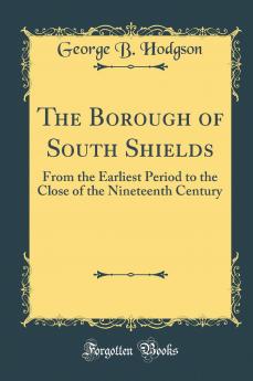 Borough of South Shields: From the Earliest Period to the Close of the Nineteenth Century (Classic Reprint)
