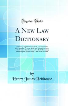 New Law Dictionary: Containing Explanations of Such Technical Terms and Phrases as Occur in the Works of Legal Authors in the Practice of the Courts and in the Parliamentary Proceedings of the Houses of Lords and Commons (Classic Reprint)