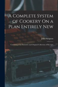 Complete System of Cookery on a Plan Entirely New: Consisting of an Extensive and Original Collection of Receipts in Cookery Confectionary Etc. With Bills of Fare for Every Day in the Year (Classic Reprint)