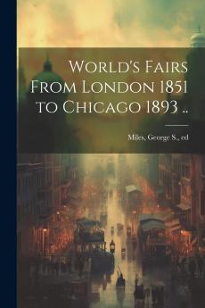 World''s Fairs From London 1851 to Chicago 1893: Illustrated With Views and Portraits and Containing Authentic and Official Information of the World''s Columbian Exposition 1893 and All Previous World''s Fairs (Classic Reprint)