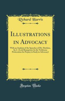 Illustrations in Advocacy: With an Analysis of the Speeches of Mr. Hawkins Q. C. (Lord Brampton) In the Tichborne Prosecution for Perjury (a Study in Advocacy) (Classic Reprint)