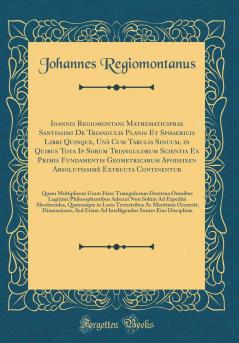 Ioannis Regiomontani Mathematiciprae Santissimi De Triangulis Planis Et Sphaericis Libri Quinque UnÃ  Cum Tabulis Sinuum in Quibus Tota Ip Sorum Triangulorum Scientia Ex Primis Fundamentis Geometricarum Apodeixeon AbsolutissimÃ¨ Extructa Continentur: Q