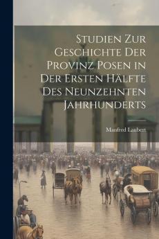 Studien zur Geschichte der Provinz Posen: In der Ersten HÃ¤lfte des Neunzehnten Jahrhunderts (Classic Reprint)