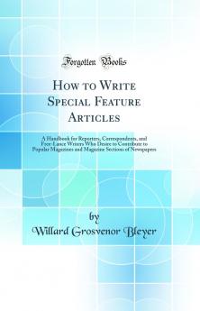 How to Write Special Feature Articles: A Handbook for Reporters Correspondents and Free-Lance Writers Who Desire to Contribute to Popular Magazines and Magazine Sections of Newspapers (Classic Reprint)