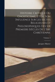 Histoire Critique du Gnosticisme Et de Son Influence sur les Sectes Religieuses Et Philosophiques des Six Premiers SiÃ¨cles de l''Ãˆre ChrÃ©tienne Vol. 2: Ouvrage CouronnÃ© par l''AcadÃ©mie Royale des Inscriptions Et Belles-Lettres (Classic Reprint)