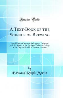 A Text-Book of the Science of Brewing: Based Upon a Course of Six Lectures Delivered by E. R. Moritz at the Finsbury Technical College of the City and Guilds of London Institute (Classic Reprint)