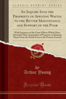 Inquiry Into the Propriety of Applying Wastes to the Better Maintenance and Support of the Poor: With Instances of the Great Effects Which Have Attended Their Acquisition of Property in Keeping Them From the Parish Even in the Present Scarcity