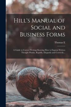 Hill's Manual of Social and Business Forms: Guide to Correct Writing Showing How to Express Written Thought Plainly Rapidly Elegantly and Correctly (Classic Reprint)