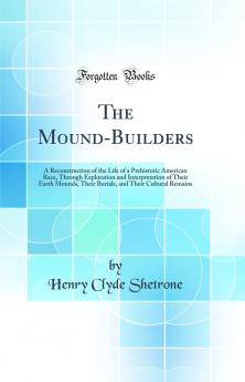 The Mound-Builders: A Reconstruction of the Life of a Prehistoric American Race Through Exploration and Interpretation of Their Earth Mounds Their Burials and Their Cultural Remains (Classic Reprint)