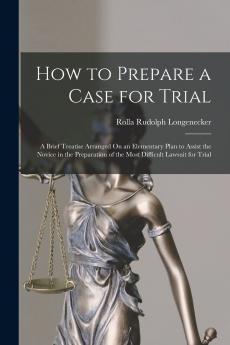 How to Prepare a Case for Trial: A Brief Treatise Arranged on an Elementary Plan to Assist the Novice in the Preparation of the Most Difficult Lawsuit for Trial (Classic Reprint)