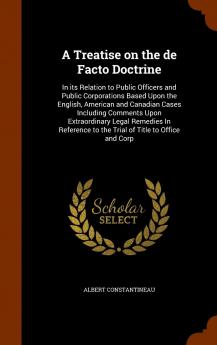 Treatise on the De Facto Doctrine: In Its Relation to Public Officers and Public Corporations Based Upon the English American and Canadian Cases Including Comments Upon Extraordinary Legal Remedies in Reference to the Trial of Title to Office and Corp