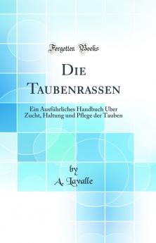 Die Taubenrassen: Ein AusfÃ¼hrliches Handbuch Ãœber Zucht Haltung und Pflege der Tauben (Classic Reprint)