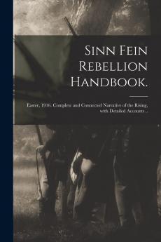 Sinn Fein Rebellion Handbook: Easter 1916; Complete and Connected Narrative of the Rising With Detailed Accounts of the Fighting at All Points; Story of the Great Fires With List of Premises Involved; Military and Rebel Proclamations and Dispatches