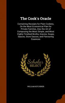 Cook''s Oracle: Containing Receipts for Plain Cookery on the Most Economical Plan for Private Families; Also the Art of Composing the Most Simple and Most Highly Finished Broths Gravies Soups Sauces Store Sauces and Flavouring Essences