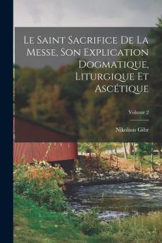 Le Saint Sacrifice de la Messe Vol. 2: Son Explication Dogmatique Liturgique Et AscÃ©tique (Classic Reprint)