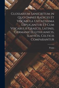 Glossarium Sanscritum: In Quo Omnes Radices Et Vocabula Usitatissima Explicantur Et Cum Vocabulis Graecis Latinis Germanicis Lithuanicis Slavicis Celticis Comparantur (Classic Reprint)