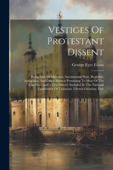 Vestiges of Protestant Dissent: Being Lists of Ministers Sacramental Plate Registers Antiquities and Other Matters Pertaining to Most of the Churches (and a Few Others) Included in the National Conference of Unitarian Liberal Christian Free Christia