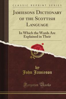 Jamieson's Dictionary of the Scottish Language: In Which the Words Are Explained in Their Different Senses Authorized by the Names of the Writers by Whom They Are Used or the Titles of the Works in Which They Occur and Derived From Their Originals