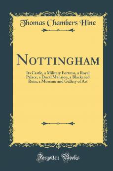 Nottingham: Its Castle a Military Fortress a Royal Palace a Ducal Mansion a Blackened Ruin a Museum and Gallery of Art (Classic Reprint)