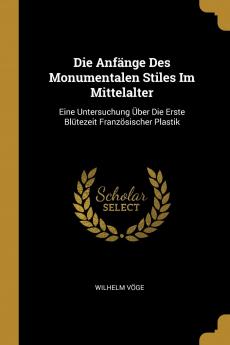 Die Anfänge Des Monumentalen Stiles Im Mittelalter: Eine Untersuchung Über Die Erste Blütezeit Französischer Plastik