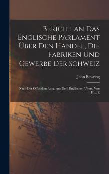 Bericht an das Englische Parlament über den Handel die Fabriken und Gewerbe der Schweiz: Nach der offiziellen Ausgabe aus dem Englischen übersetzt.