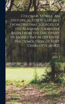 Colonial Mobile: An Historical Study Largely From Original Sources of the Alabama-Tombigbee Basin From the Discovery of Mobile Bay in 1519 Until the Demolition of Fort Charlotte in 1821 (Classic Reprint)