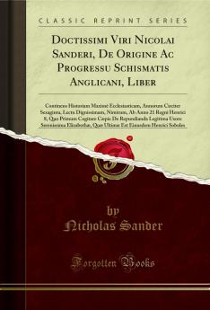 Doctissimi Viri Nicolai Sanderi De Origine Ac Progressu Schismatis Anglicani Liber: Continens Historiam MaximÃ¨ Ecclesiasticam Annorum Circiter Sexaginta Lectu Dignissimam Nimirum Ab Anno 21 Regni Henrici 8 Quo Primum Cogitare CÃ¦pie De Repundianda L