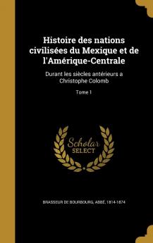 Histoire des Nations CivilisÃ©es du Mexique Et de lâ€™AmÃ©rique-Centrale Vol. 1: Durant les SiÃ¨cles AntÃ©rieurs A Christophe Colomb; Comprenant les Temps HÃ©roÃ¯ques Et l''Histoire de l''Empire des ToltÃ¨ques (Classic Reprint)