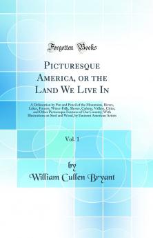 Picturesque America or the Land We Live In Vol. 1: A Delineation by Pen and Pencil of the Mountains Rivers Lakes Forests Water-Falls Shores CaÃ±ons Valleys Cities and Other Picturesque Features of Our Country; With Illustrations on Steel an